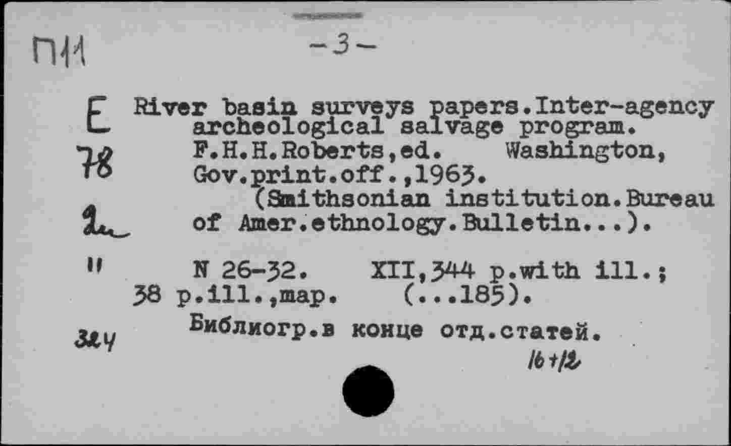 ﻿пи
Е River basin surveys papers archeological salvage
і.Inter-agency program.
F.H.H. Roberts, ed. Washington, Gov.print.off.,196?.
(Snithsonian institution.Bureau of Amer.ethnology.Bulletin...).
Il
MV
N 26-J2. XII,344 p.with ill.
38 p.ill.,map. (...185).
Библиогр.в конце отд.статей.
9
Ibtft